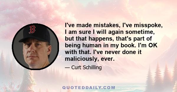 I've made mistakes, I've misspoke, I am sure I will again sometime, but that happens, that's part of being human in my book. I'm OK with that. I've never done it maliciously, ever.