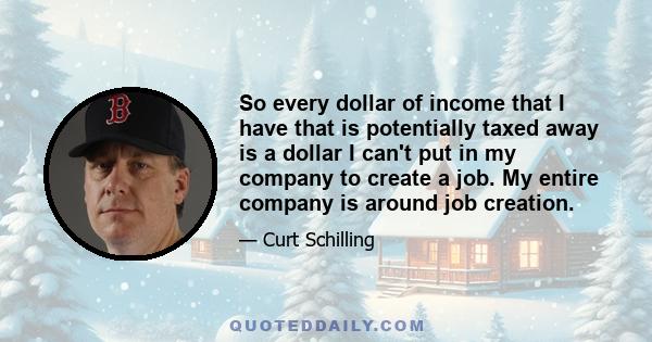 So every dollar of income that I have that is potentially taxed away is a dollar I can't put in my company to create a job. My entire company is around job creation.