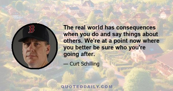 The real world has consequences when you do and say things about others. We're at a point now where you better be sure who you're going after.