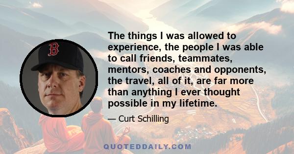 The things I was allowed to experience, the people I was able to call friends, teammates, mentors, coaches and opponents, the travel, all of it, are far more than anything I ever thought possible in my lifetime.