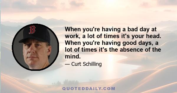 When you're having a bad day at work, a lot of times it's your head. When you're having good days, a lot of times it's the absence of the mind.