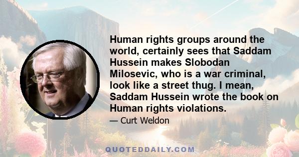 Human rights groups around the world, certainly sees that Saddam Hussein makes Slobodan Milosevic, who is a war criminal, look like a street thug. I mean, Saddam Hussein wrote the book on Human rights violations.