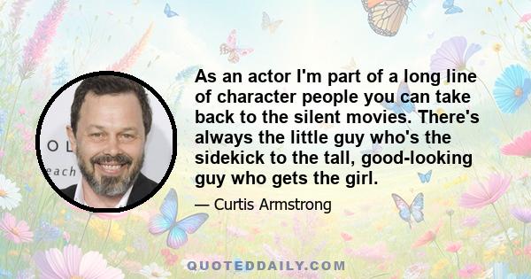 As an actor I'm part of a long line of character people you can take back to the silent movies. There's always the little guy who's the sidekick to the tall, good-looking guy who gets the girl.