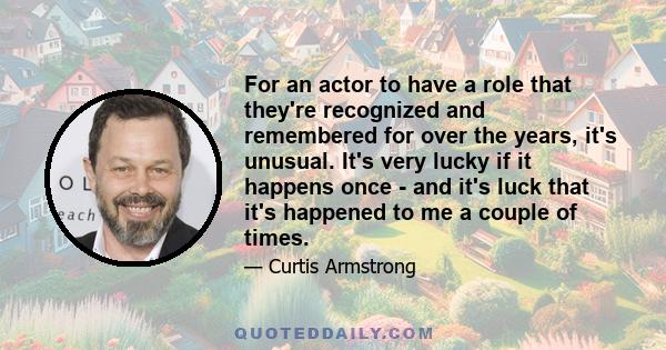 For an actor to have a role that they're recognized and remembered for over the years, it's unusual. It's very lucky if it happens once - and it's luck that it's happened to me a couple of times.