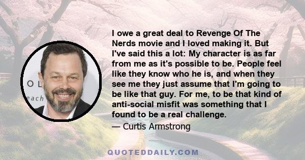 I owe a great deal to Revenge Of The Nerds movie and I loved making it. But I've said this a lot: My character is as far from me as it's possible to be. People feel like they know who he is, and when they see me they