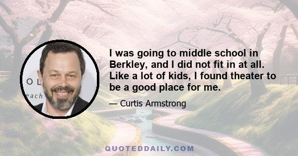 I was going to middle school in Berkley, and I did not fit in at all. Like a lot of kids, I found theater to be a good place for me.