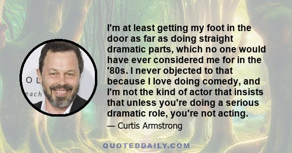 I'm at least getting my foot in the door as far as doing straight dramatic parts, which no one would have ever considered me for in the '80s. I never objected to that because I love doing comedy, and I'm not the kind of 