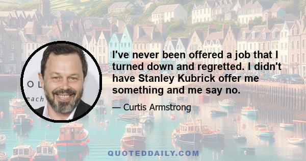 I've never been offered a job that I turned down and regretted. I didn't have Stanley Kubrick offer me something and me say no.