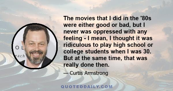 The movies that I did in the '80s were either good or bad, but I never was oppressed with any feeling - I mean, I thought it was ridiculous to play high school or college students when I was 30. But at the same time,