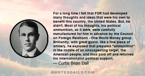 For a long time I felt that FDR had developed many thoughts and ideas that were his own to benefit this country, the United States. But, he didn't. Most of his thoughts, his political ammunition, as it were, were