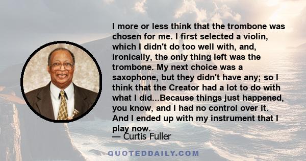 I more or less think that the trombone was chosen for me. I first selected a violin, which I didn't do too well with, and, ironically, the only thing left was the trombone. My next choice was a saxophone, but they