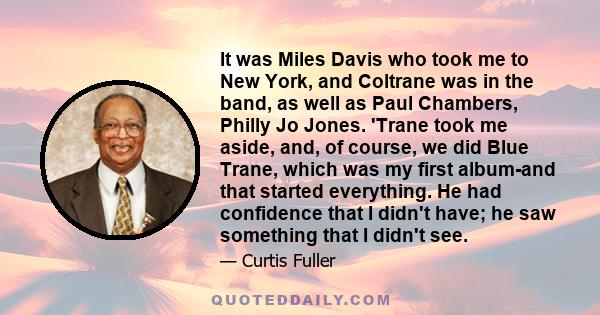 It was Miles Davis who took me to New York, and Coltrane was in the band, as well as Paul Chambers, Philly Jo Jones. 'Trane took me aside, and, of course, we did Blue Trane, which was my first album-and that started