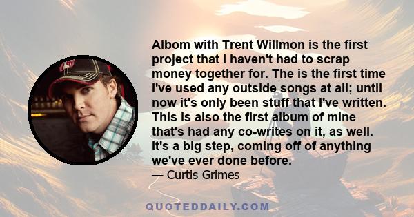 Albom with Trent Willmon is the first project that I haven't had to scrap money together for. The is the first time I've used any outside songs at all; until now it's only been stuff that I've written. This is also the