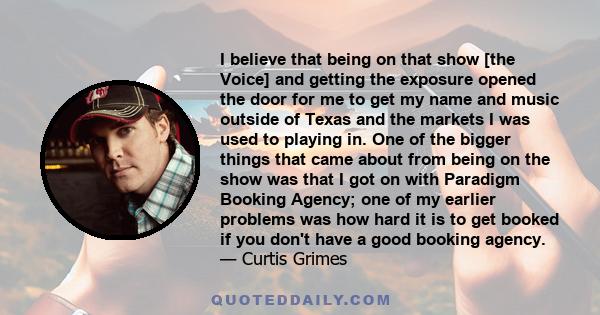 I believe that being on that show [the Voice] and getting the exposure opened the door for me to get my name and music outside of Texas and the markets I was used to playing in. One of the bigger things that came about