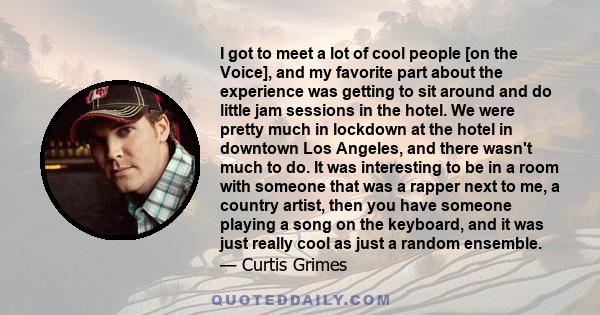 I got to meet a lot of cool people [on the Voice], and my favorite part about the experience was getting to sit around and do little jam sessions in the hotel. We were pretty much in lockdown at the hotel in downtown