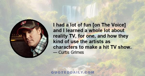 I had a lot of fun [on The Voice] and I learned a whole lot about reality TV, for one, and how they kind of use the artists as characters to make a hit TV show.