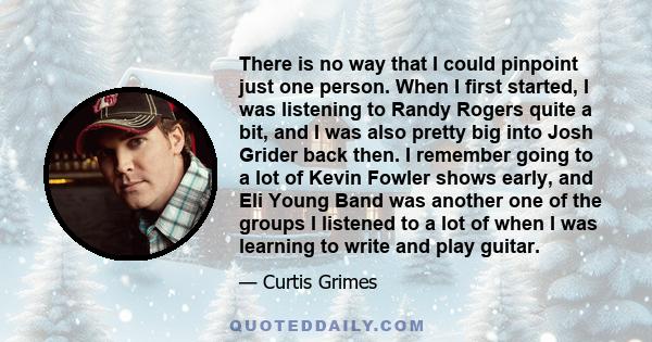 There is no way that I could pinpoint just one person. When I first started, I was listening to Randy Rogers quite a bit, and I was also pretty big into Josh Grider back then. I remember going to a lot of Kevin Fowler