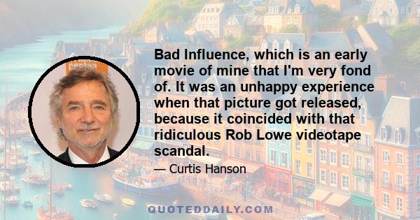 Bad Influence, which is an early movie of mine that I'm very fond of. It was an unhappy experience when that picture got released, because it coincided with that ridiculous Rob Lowe videotape scandal.