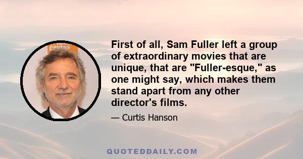 First of all, Sam Fuller left a group of extraordinary movies that are unique, that are Fuller-esque, as one might say, which makes them stand apart from any other director's films.