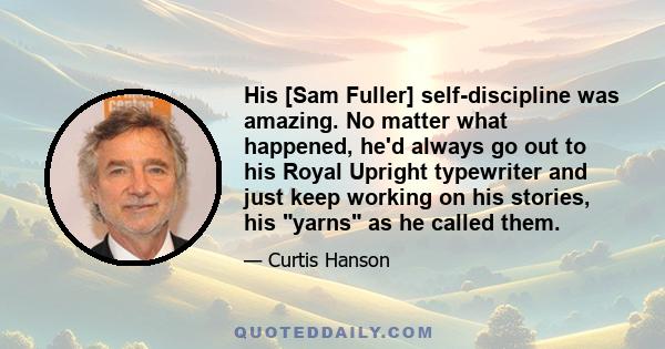 His [Sam Fuller] self-discipline was amazing. No matter what happened, he'd always go out to his Royal Upright typewriter and just keep working on his stories, his yarns as he called them.