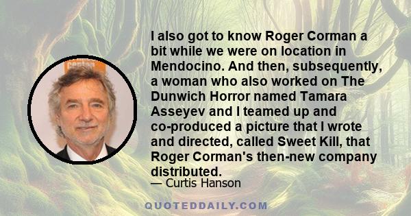 I also got to know Roger Corman a bit while we were on location in Mendocino. And then, subsequently, a woman who also worked on The Dunwich Horror named Tamara Asseyev and I teamed up and co-produced a picture that I