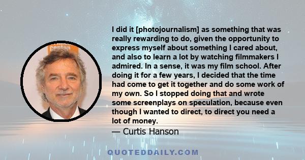 I did it [photojournalism] as something that was really rewarding to do, given the opportunity to express myself about something I cared about, and also to learn a lot by watching filmmakers I admired. In a sense, it