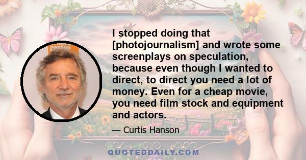 I stopped doing that [photojournalism] and wrote some screenplays on speculation, because even though I wanted to direct, to direct you need a lot of money. Even for a cheap movie, you need film stock and equipment and