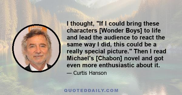 I thought, If I could bring these characters [Wonder Boys] to life and lead the audience to react the same way I did, this could be a really special picture. Then I read Michael's [Chabon] novel and got even more