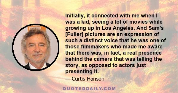 Initially, it connected with me when I was a kid, seeing a lot of movies while growing up in Los Angeles. And Sam's [Fuller] pictures are an expression of such a distinct voice that he was one of those filmmakers who