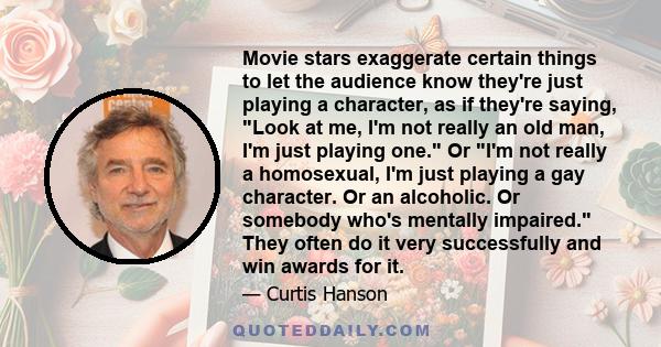 Movie stars exaggerate certain things to let the audience know they're just playing a character, as if they're saying, Look at me, I'm not really an old man, I'm just playing one. Or I'm not really a homosexual, I'm