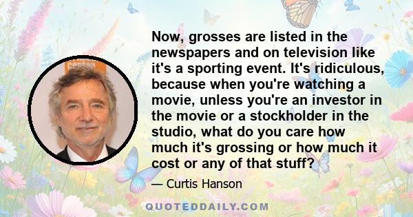 Now, grosses are listed in the newspapers and on television like it's a sporting event. It's ridiculous, because when you're watching a movie, unless you're an investor in the movie or a stockholder in the studio, what