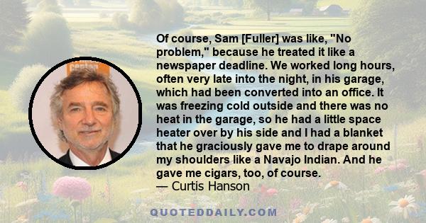 Of course, Sam [Fuller] was like, No problem, because he treated it like a newspaper deadline. We worked long hours, often very late into the night, in his garage, which had been converted into an office. It was