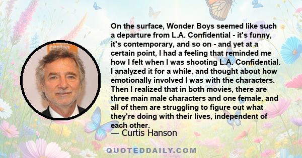 On the surface, Wonder Boys seemed like such a departure from L.A. Confidential - it's funny, it's contemporary, and so on - and yet at a certain point, I had a feeling that reminded me how I felt when I was shooting