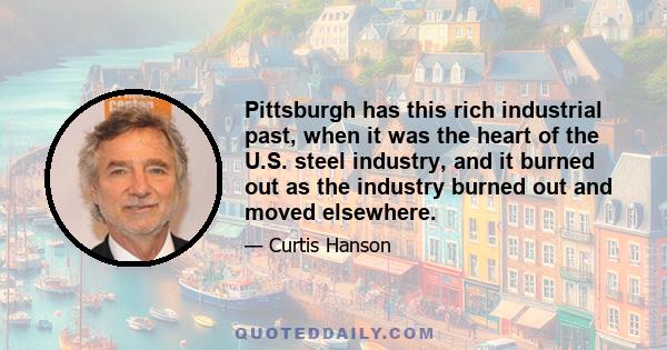 Pittsburgh has this rich industrial past, when it was the heart of the U.S. steel industry, and it burned out as the industry burned out and moved elsewhere.