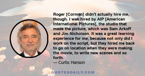 Roger [Corman] didn't actually hire me, though. I was hired by AIP [American International Pictures], the studio that made the picture, which was Sam Arkoff and Jim Nicholson. It was a great learning experience for me,