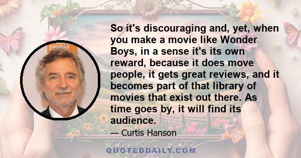 So it's discouraging and, yet, when you make a movie like Wonder Boys, in a sense it's its own reward, because it does move people, it gets great reviews, and it becomes part of that library of movies that exist out