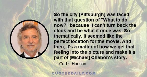 So the city [Pittsburgh] was faced with that question of What to do now? because it can't turn back the clock and be what it once was. So thematically, it seemed like the perfect location for the movie. And then, it's a 