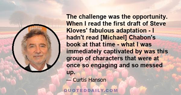 The challenge was the opportunity. When I read the first draft of Steve Kloves' fabulous adaptation - I hadn't read [Michael] Chabon's book at that time - what I was immediately captivated by was this group of