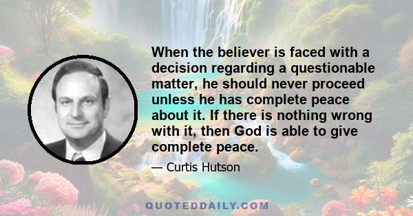 When the believer is faced with a decision regarding a questionable matter, he should never proceed unless he has complete peace about it. If there is nothing wrong with it, then God is able to give complete peace.