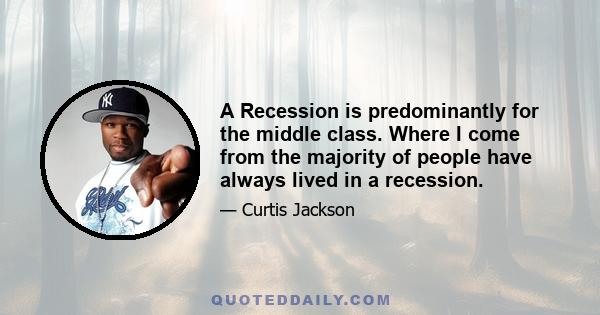 A Recession is predominantly for the middle class. Where I come from the majority of people have always lived in a recession.