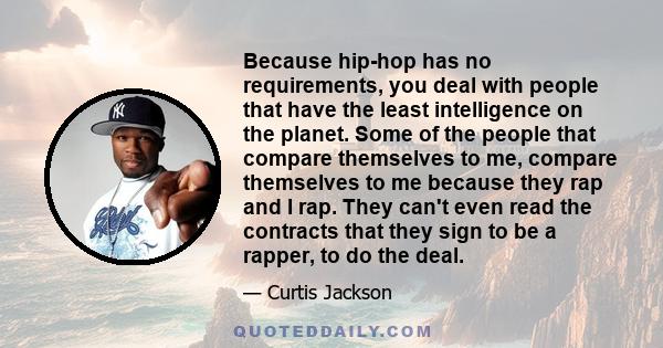 Because hip-hop has no requirements, you deal with people that have the least intelligence on the planet. Some of the people that compare themselves to me, compare themselves to me because they rap and I rap. They can't 