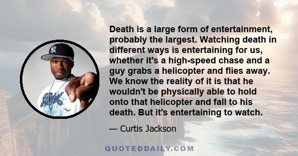 Death is a large form of entertainment, probably the largest. Watching death in different ways is entertaining for us, whether it's a high-speed chase and a guy grabs a helicopter and flies away. We know the reality of