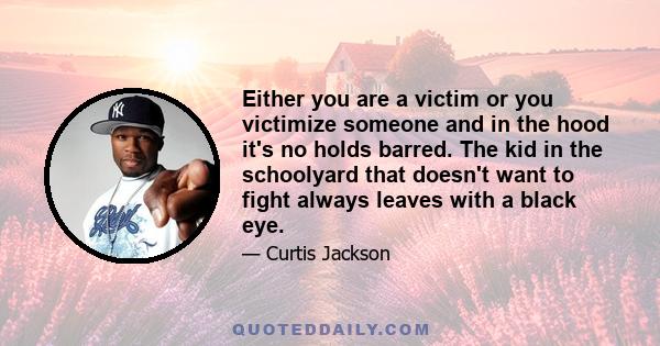 Either you are a victim or you victimize someone and in the hood it's no holds barred. The kid in the schoolyard that doesn't want to fight always leaves with a black eye.