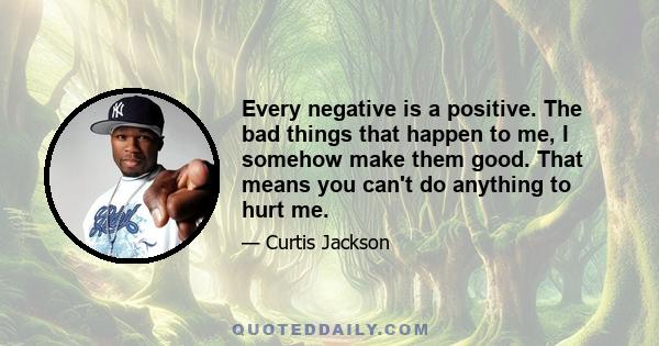 Every negative is a positive. The bad things that happen to me, I somehow make them good. That means you can't do anything to hurt me.