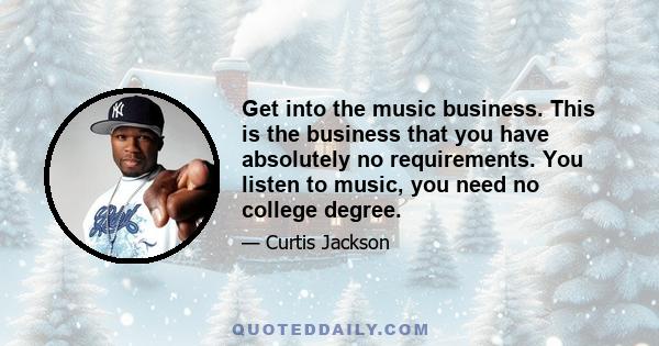 Get into the music business. This is the business that you have absolutely no requirements. You listen to music, you need no college degree.