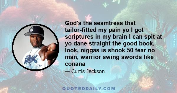 God's the seamtress that tailor-fitted my pain yo I got scriptures in my brain I can spit at yo dane straight the good book, look, niggas is shook 50 fear no man, warrior swing swords like conana