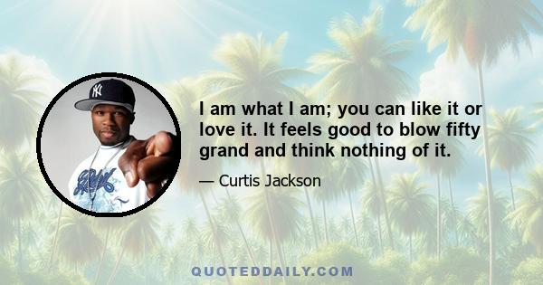 I am what I am; you can like it or love it. It feels good to blow fifty grand and think nothing of it.