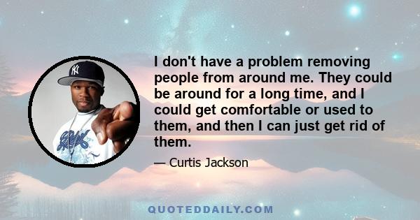 I don't have a problem removing people from around me. They could be around for a long time, and I could get comfortable or used to them, and then I can just get rid of them.