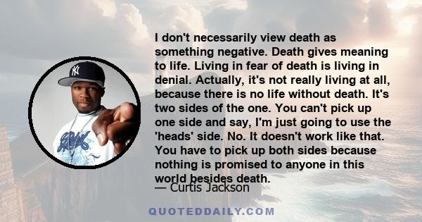 I don't necessarily view death as something negative. Death gives meaning to life. Living in fear of death is living in denial. Actually, it's not really living at all, because there is no life without death. It's two