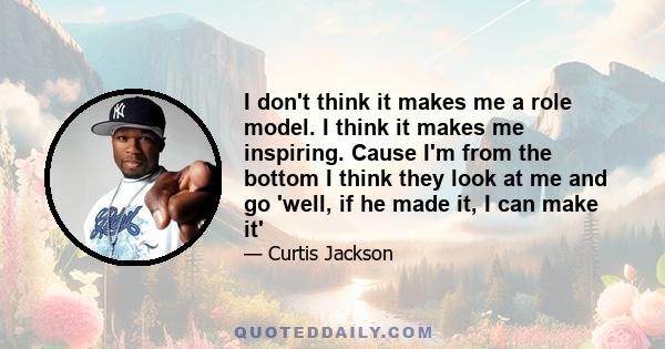 I don't think it makes me a role model. I think it makes me inspiring. Cause I'm from the bottom I think they look at me and go 'well, if he made it, I can make it'